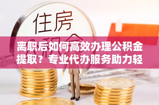 沐川离职后如何高效办理公积金提取？专业代办服务助力轻松解决