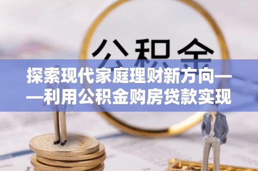 沐川探索现代家庭理财新方向——利用公积金购房贷款实现安居梦想