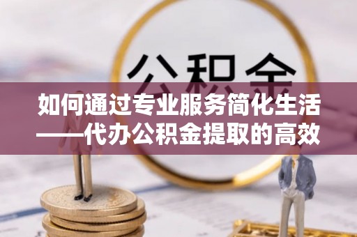 沐川如何通过专业服务简化生活——代办公积金提取的高效选择