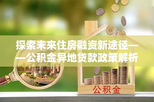 沐川探索未来住房融资新途径——公积金异地贷款政策解析与实践