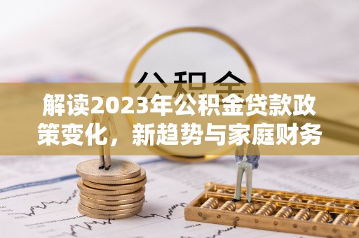沐川解读2023年公积金贷款政策变化，新趋势与家庭财务规划的影响
