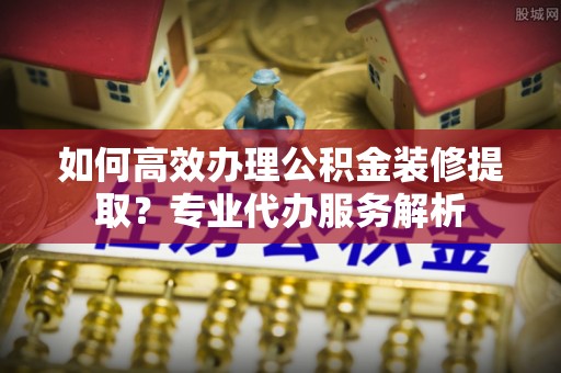 沐川如何高效办理公积金装修提取？专业代办服务解析