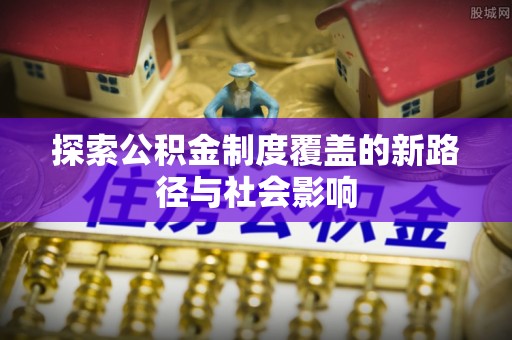 沐川探索公积金制度覆盖的新路径与社会影响