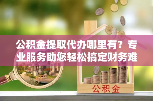 沐川公积金提取代办哪里有？专业服务助您轻松搞定财务难题