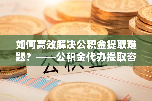 沐川如何高效解决公积金提取难题？——公积金代办提取咨询服务全解析