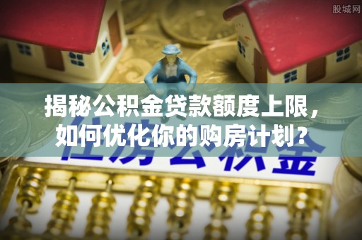 沐川揭秘公积金贷款额度上限，如何优化你的购房计划？