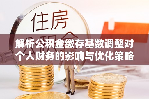 沐川解析公积金缴存基数调整对个人财务的影响与优化策略
