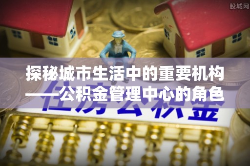 沐川探秘城市生活中的重要机构——公积金管理中心的角色与意义