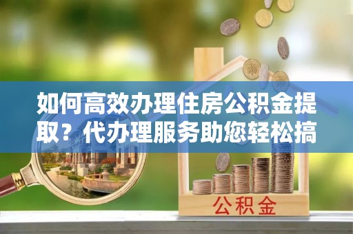 沐川如何高效办理住房公积金提取？代办理服务助您轻松搞定