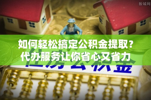 沐川如何轻松搞定公积金提取？代办服务让你省心又省力
