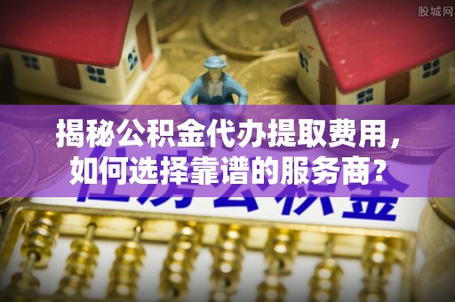 沐川揭秘公积金代办提取费用，如何选择靠谱的服务商？