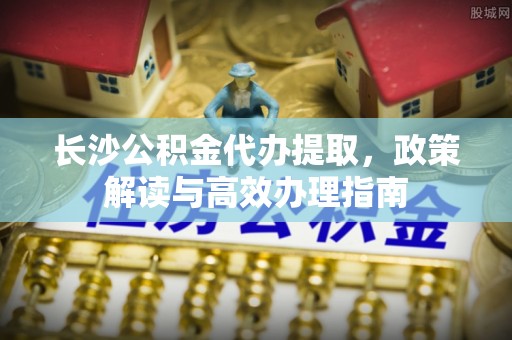 沐川长沙公积金代办提取，政策解读与高效办理指南
