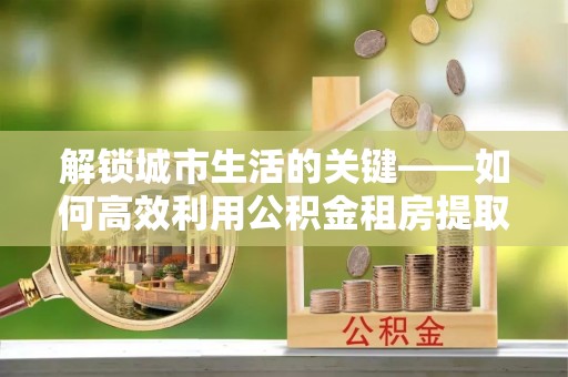 沐川解锁城市生活的关键——如何高效利用公积金租房提取实现居住自由