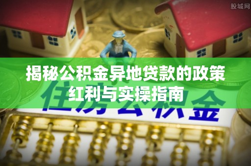 沐川揭秘公积金异地贷款的政策红利与实操指南