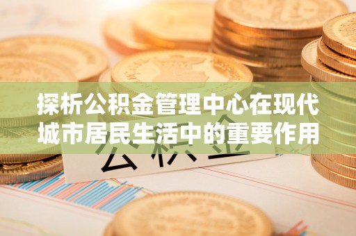 沐川探析公积金管理中心在现代城市居民生活中的重要作用