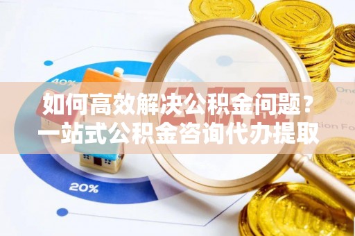 沐川如何高效解决公积金问题？一站式公积金咨询代办提取服务全解析