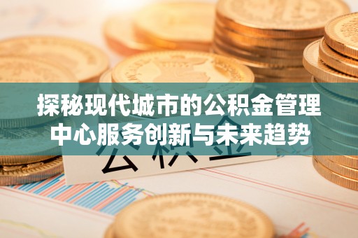沐川探秘现代城市的公积金管理中心服务创新与未来趋势