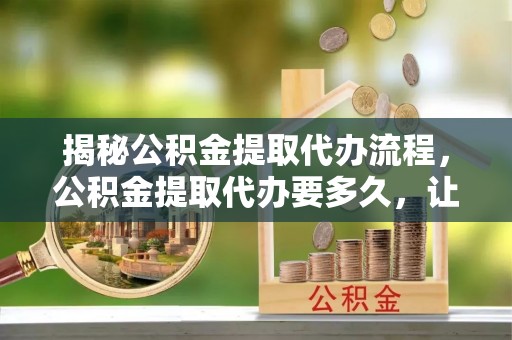 沐川揭秘公积金提取代办流程，公积金提取代办要多久，让你心中有数
