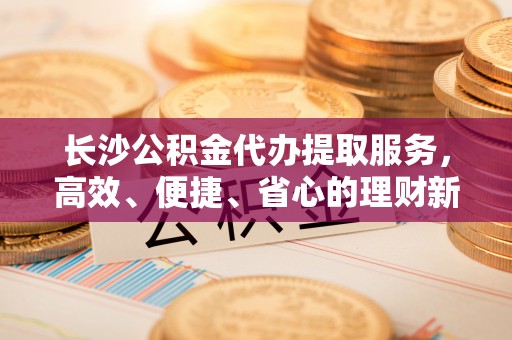 沐川长沙公积金代办提取服务，高效、便捷、省心的理财新选择