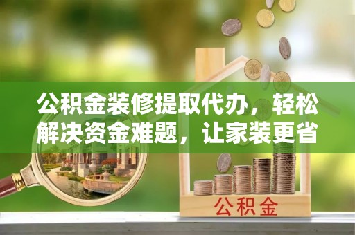 沐川公积金装修提取代办，轻松解决资金难题，让家装更省心