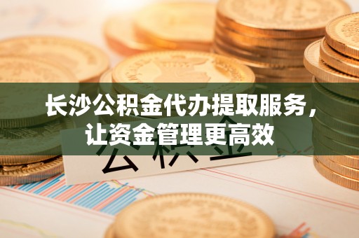 沐川长沙公积金代办提取服务，让资金管理更高效