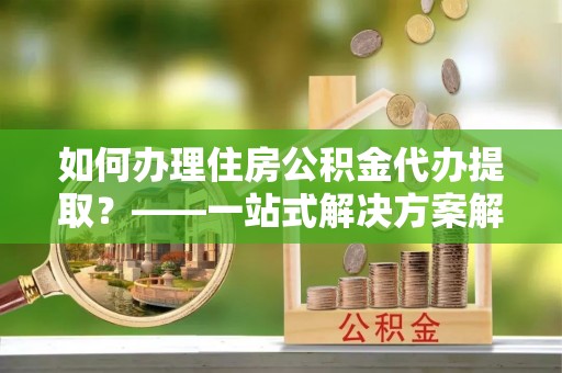 沐川如何办理住房公积金代办提取？——一站式解决方案解析