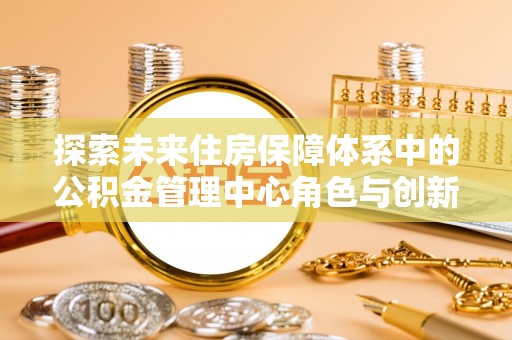 沐川探索未来住房保障体系中的公积金管理中心角色与创新