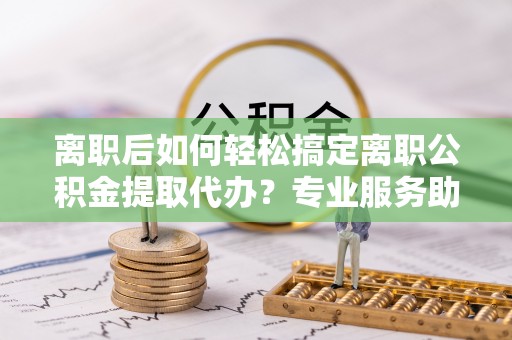 沐川离职后如何轻松搞定离职公积金提取代办？专业服务助你一臂之力