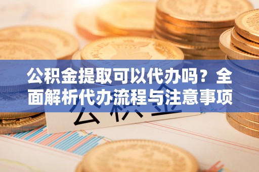 沐川公积金提取可以代办吗？全面解析代办流程与注意事项